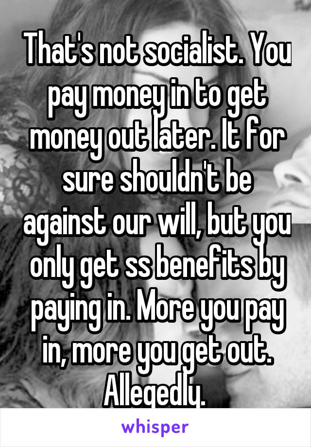 That's not socialist. You pay money in to get money out later. It for sure shouldn't be against our will, but you only get ss benefits by paying in. More you pay in, more you get out. Allegedly. 