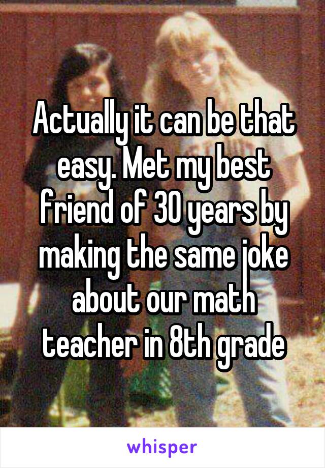 Actually it can be that easy. Met my best friend of 30 years by making the same joke about our math teacher in 8th grade