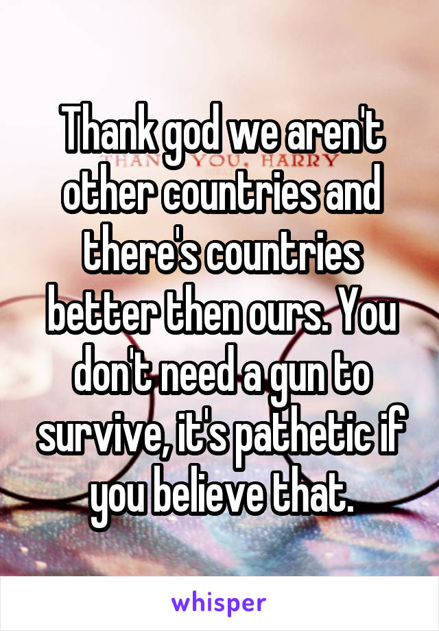 Thank god we aren't other countries and there's countries better then ours. You don't need a gun to survive, it's pathetic if you believe that.