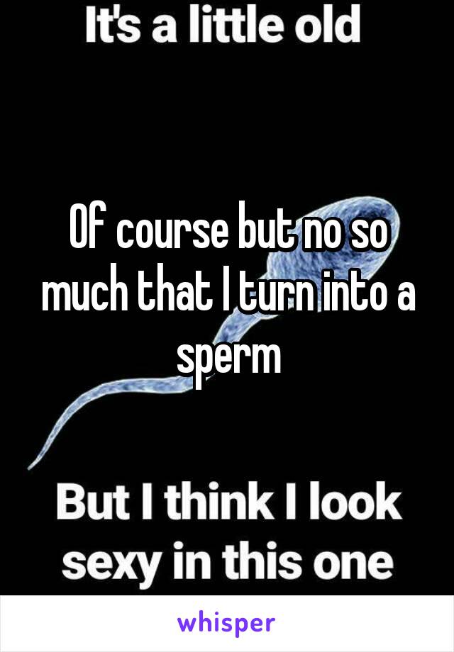 Of course but no so much that I turn into a sperm
 