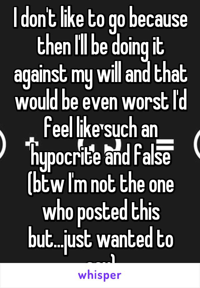 I don't like to go because then I'll be doing it against my will and that would be even worst I'd feel like such an hypocrite and false (btw I'm not the one who posted this but...just wanted to say)