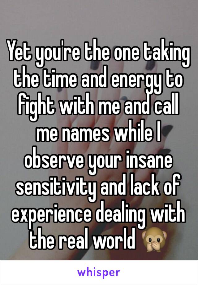 Yet you're the one taking the time and energy to fight with me and call me names while I observe your insane sensitivity and lack of experience dealing with the real world 🙊