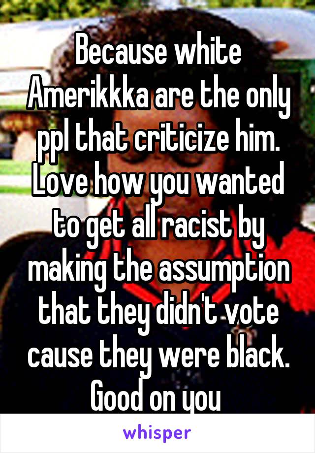 Because white Amerikkka are the only ppl that criticize him. Love how you wanted to get all racist by making the assumption that they didn't vote cause they were black. Good on you 