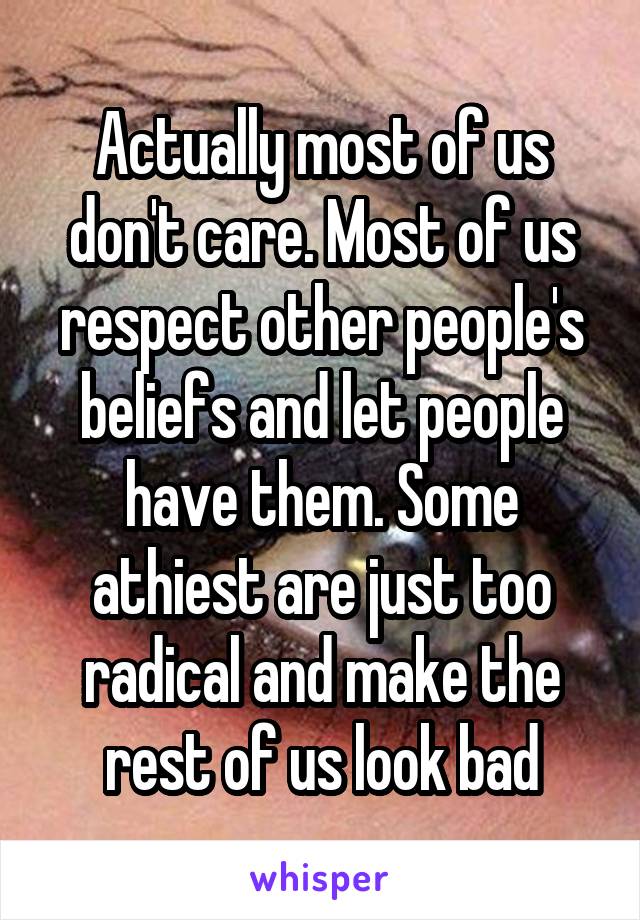 Actually most of us don't care. Most of us respect other people's beliefs and let people have them. Some athiest are just too radical and make the rest of us look bad