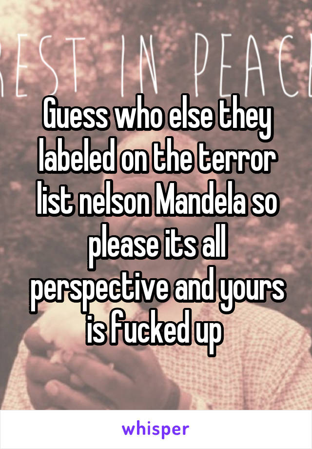 Guess who else they labeled on the terror list nelson Mandela so please its all perspective and yours is fucked up 