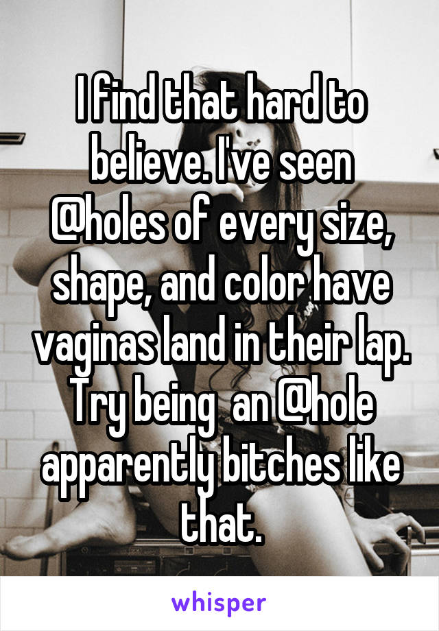 I find that hard to believe. I've seen @holes of every size, shape, and color have vaginas land in their lap. Try being  an @hole apparently bitches like that.