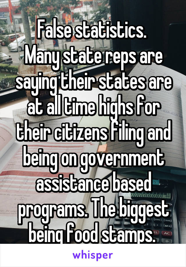 False statistics. 
Many state reps are saying their states are at all time highs for their citizens filing and being on government assistance based programs. The biggest being food stamps. 