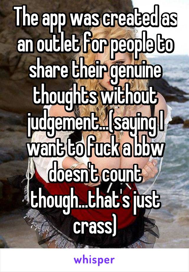 The app was created as an outlet for people to share their genuine thoughts without judgement...(saying I want to fuck a bbw doesn't count though...that's just crass)
