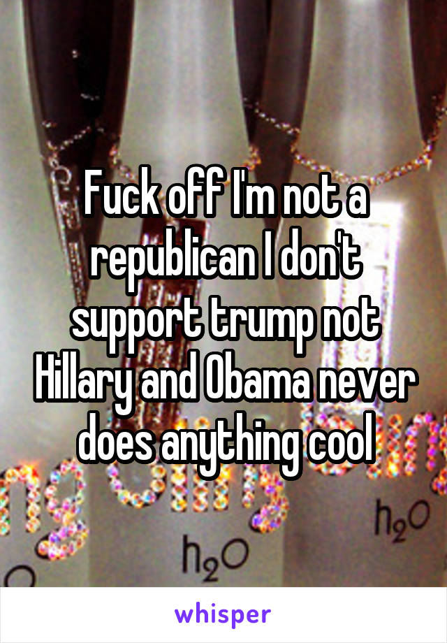 Fuck off I'm not a republican I don't support trump not Hillary and Obama never does anything cool