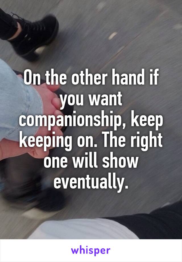 On the other hand if you want companionship, keep keeping on. The right one will show eventually.