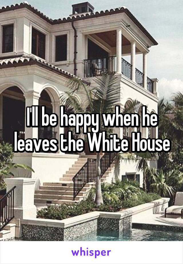 I'll be happy when he leaves the White House