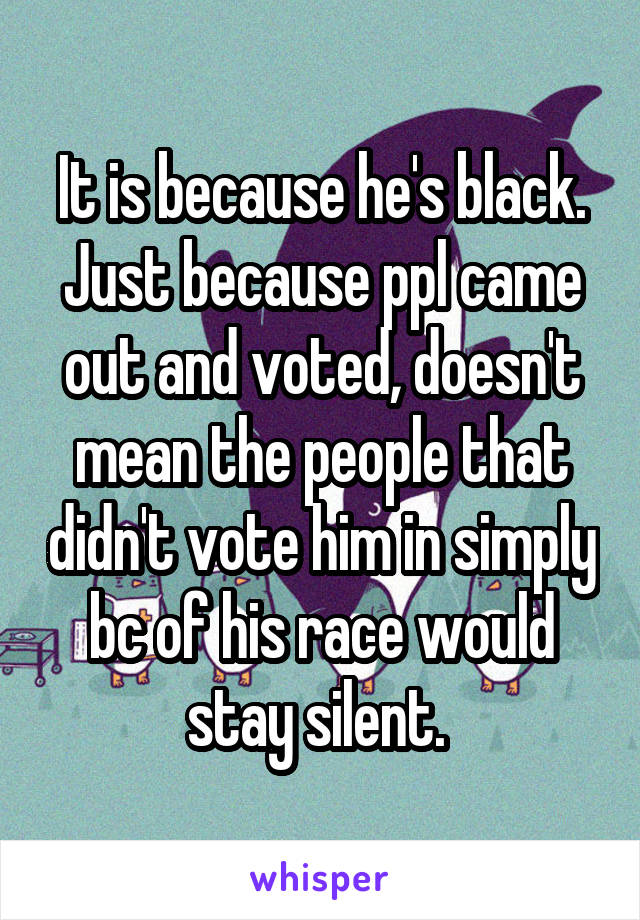 It is because he's black. Just because ppl came out and voted, doesn't mean the people that didn't vote him in simply bc of his race would stay silent. 