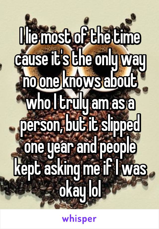 I lie most of the time cause it's the only way no one knows about who I truly am as a person, but it slipped one year and people kept asking me if I was okay lol