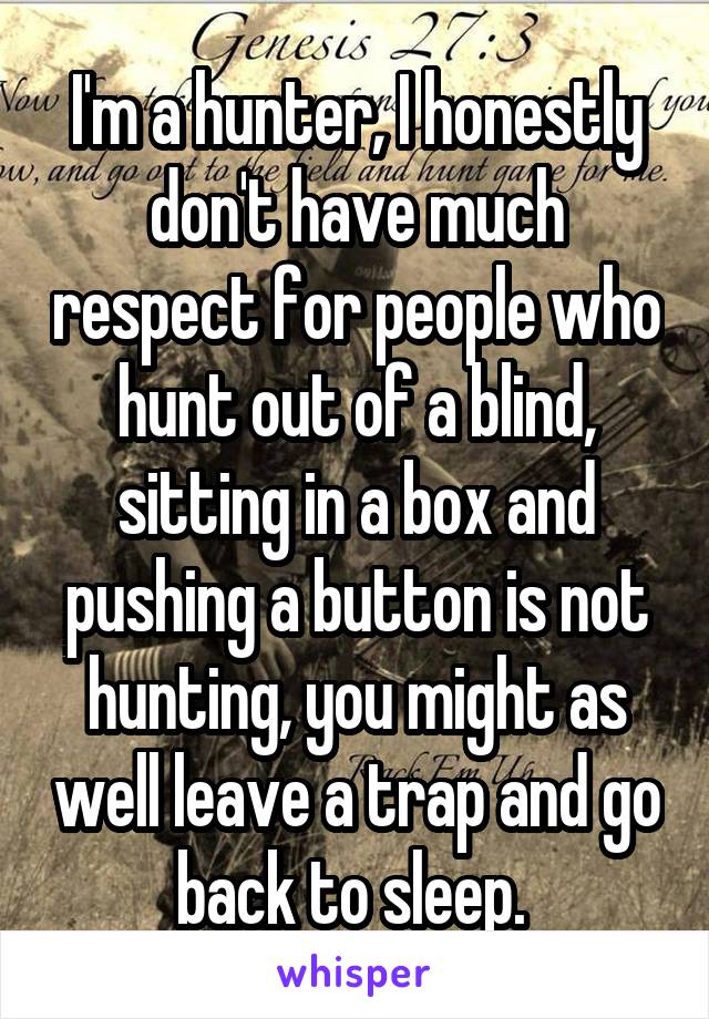 I'm a hunter, I honestly don't have much respect for people who hunt out of a blind, sitting in a box and pushing a button is not hunting, you might as well leave a trap and go back to sleep. 
