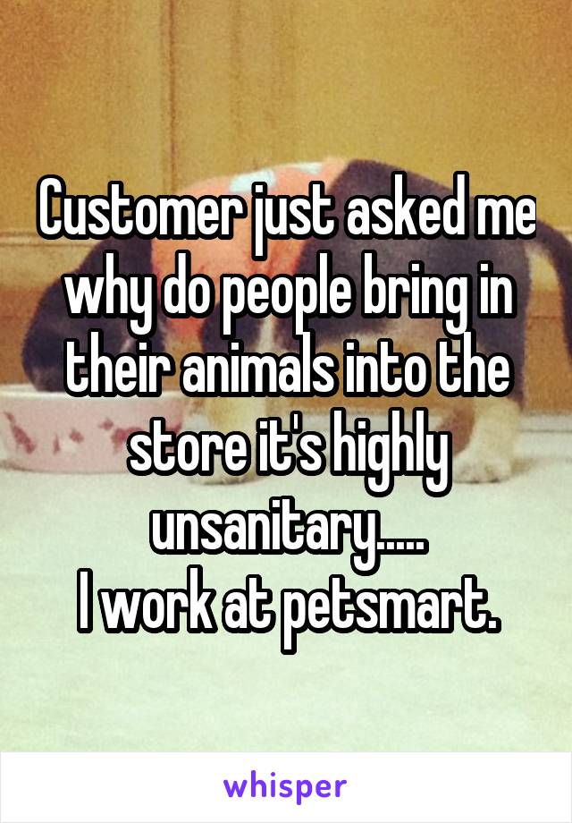 Customer just asked me why do people bring in their animals into the store it's highly unsanitary.....
I work at petsmart.