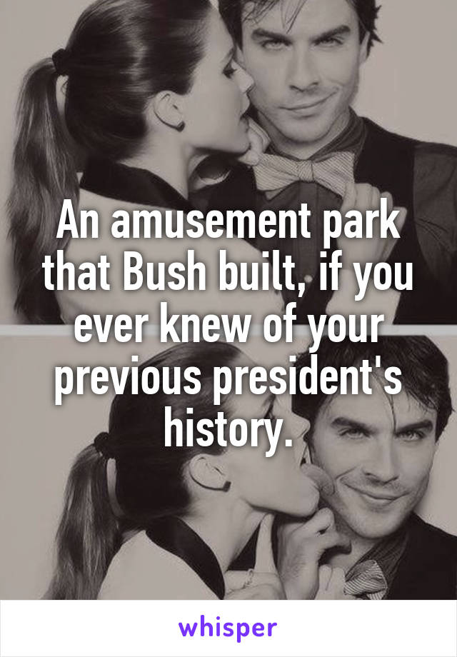 An amusement park that Bush built, if you ever knew of your previous president's history.