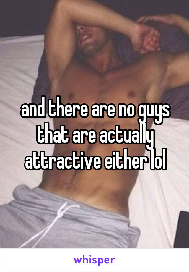 and there are no guys that are actually attractive either lol
