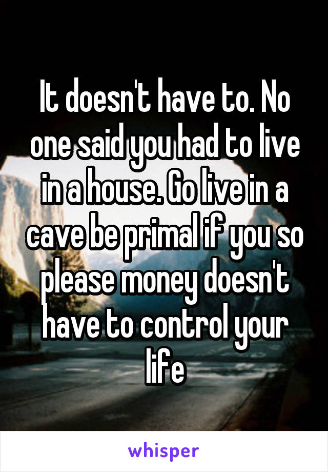 It doesn't have to. No one said you had to live in a house. Go live in a cave be primal if you so please money doesn't have to control your life