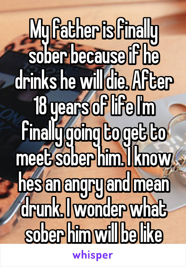 My father is finally sober because if he drinks he will die. After 18 years of life I'm finally going to get to meet sober him. I know hes an angry and mean drunk. I wonder what sober him will be like