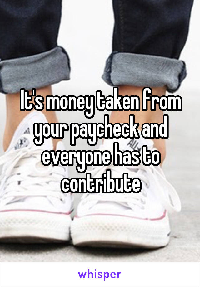 It's money taken from your paycheck and everyone has to contribute