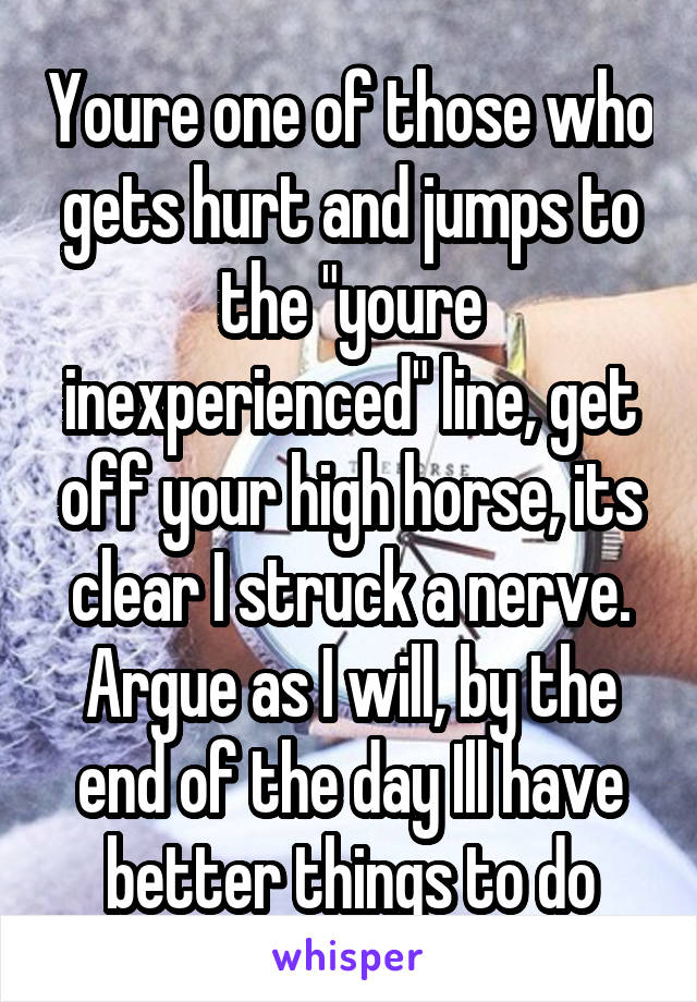 Youre one of those who gets hurt and jumps to the "youre inexperienced" line, get off your high horse, its clear I struck a nerve. Argue as I will, by the end of the day Ill have better things to do