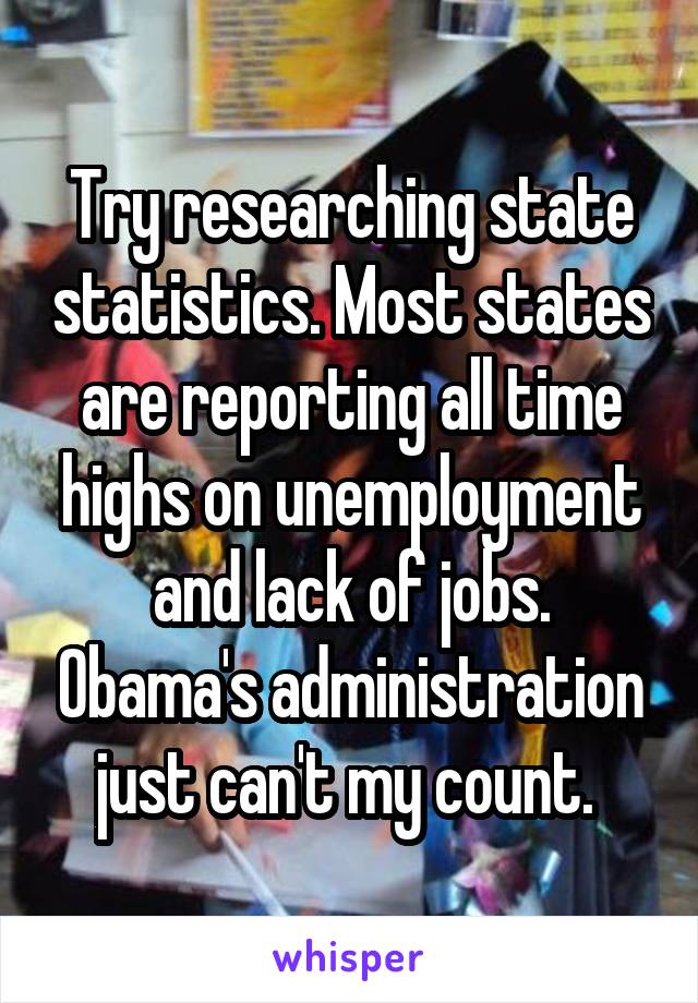 Try researching state statistics. Most states are reporting all time highs on unemployment and lack of jobs. Obama's administration just can't my count. 