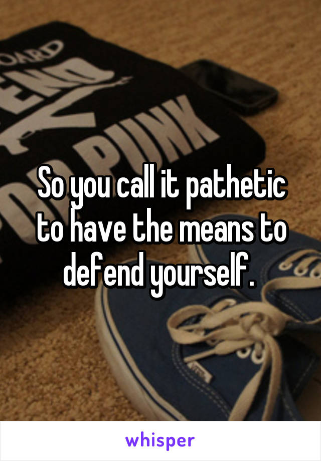 So you call it pathetic to have the means to defend yourself. 