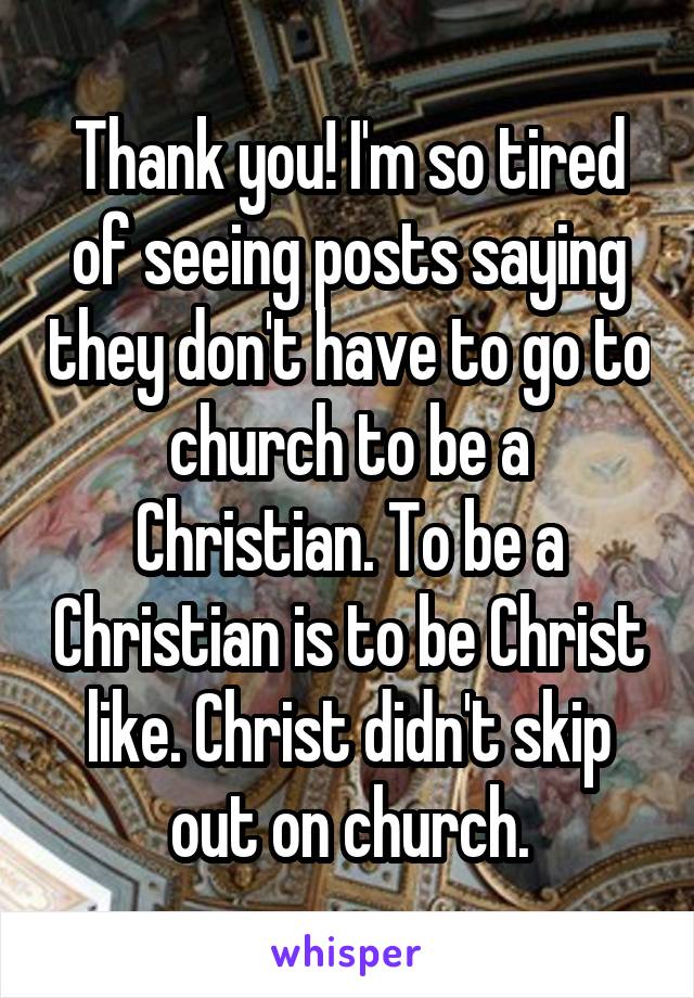 Thank you! I'm so tired of seeing posts saying they don't have to go to church to be a Christian. To be a Christian is to be Christ like. Christ didn't skip out on church.