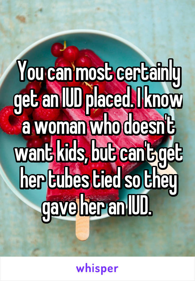 You can most certainly get an IUD placed. I know a woman who doesn't want kids, but can't get her tubes tied so they gave her an IUD. 