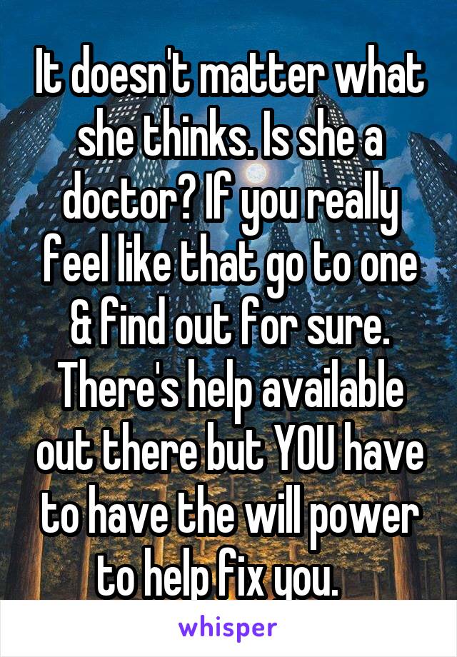 It doesn't matter what she thinks. Is she a doctor? If you really feel like that go to one & find out for sure. There's help available out there but YOU have to have the will power to help fix you.   