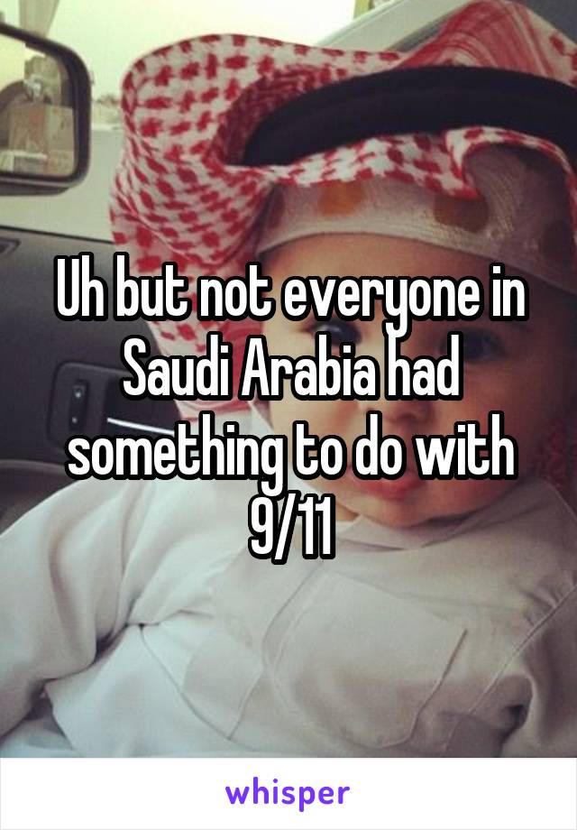 Uh but not everyone in Saudi Arabia had something to do with 9/11