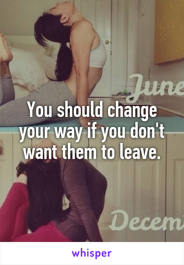 You should change your way if you don't want them to leave.