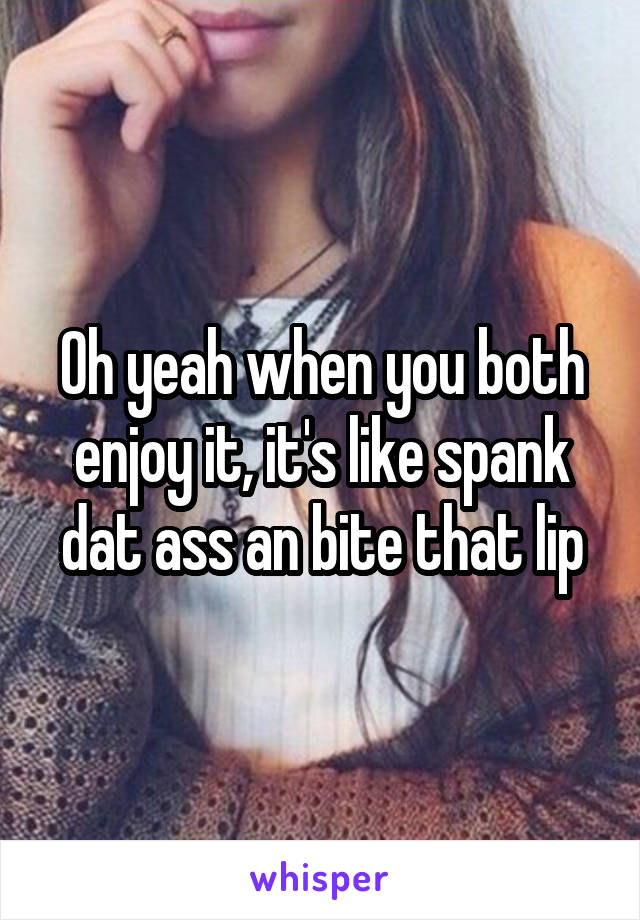 Oh yeah when you both enjoy it, it's like spank dat ass an bite that lip