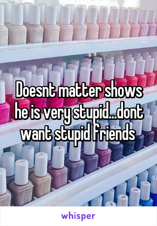 Doesnt matter shows he is very stupid...dont want stupid friends 