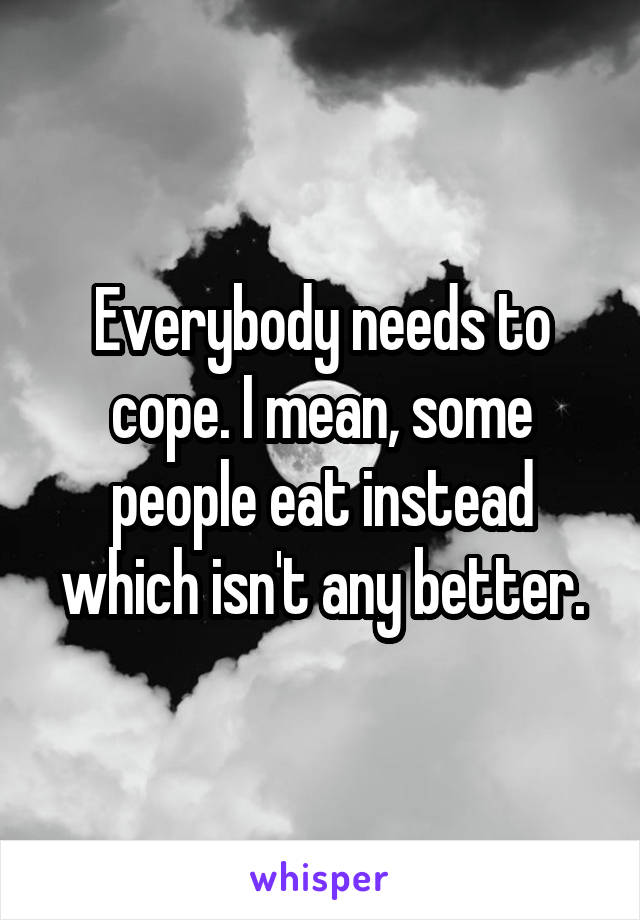 Everybody needs to cope. I mean, some people eat instead which isn't any better.