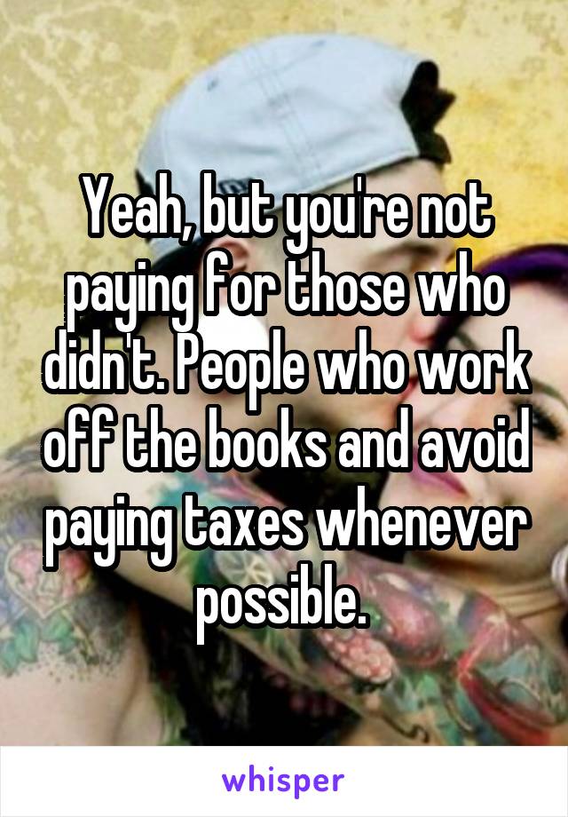 Yeah, but you're not paying for those who didn't. People who work off the books and avoid paying taxes whenever possible. 