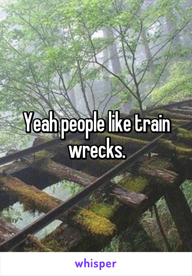 Yeah people like train wrecks.