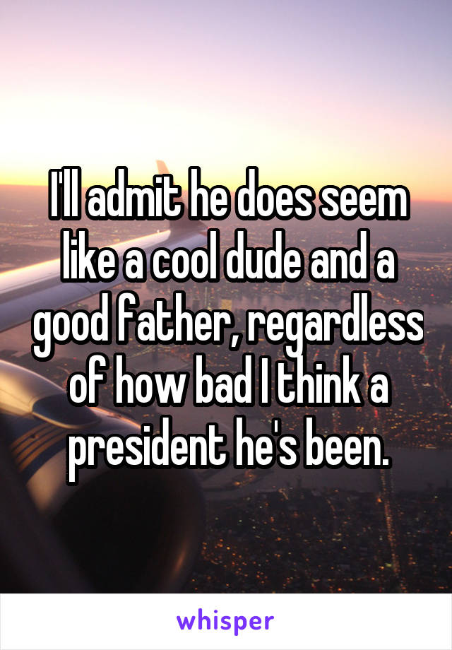 I'll admit he does seem like a cool dude and a good father, regardless of how bad I think a president he's been.