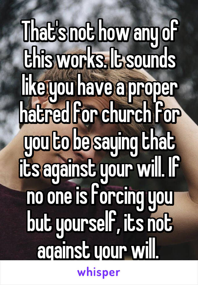 That's not how any of this works. It sounds like you have a proper hatred for church for you to be saying that its against your will. If no one is forcing you but yourself, its not against your will. 