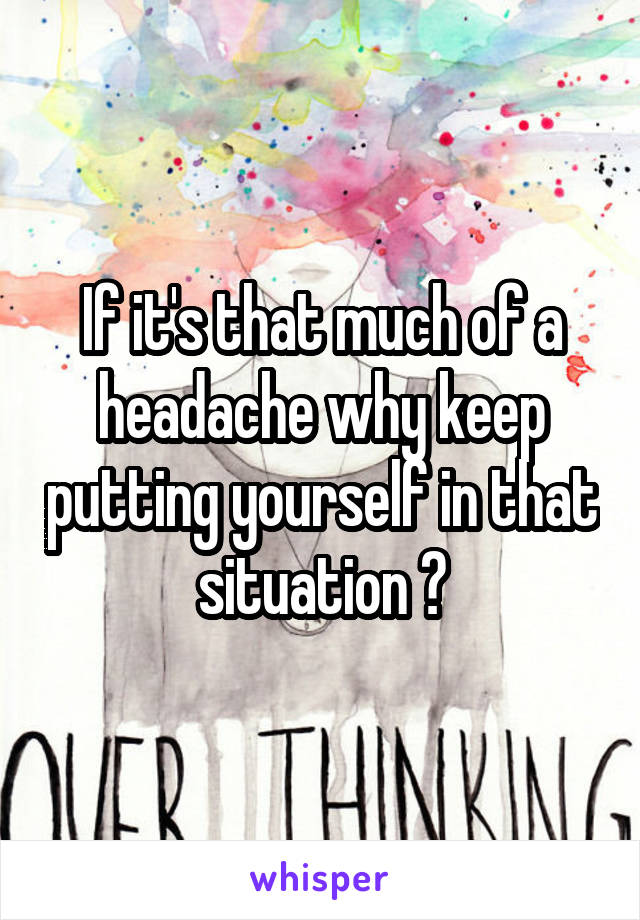 If it's that much of a headache why keep putting yourself in that situation ?