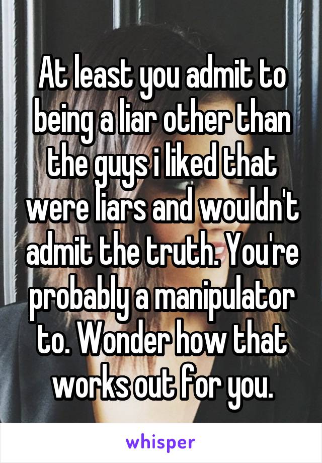 At least you admit to being a liar other than the guys i liked that were liars and wouldn't admit the truth. You're probably a manipulator to. Wonder how that works out for you.