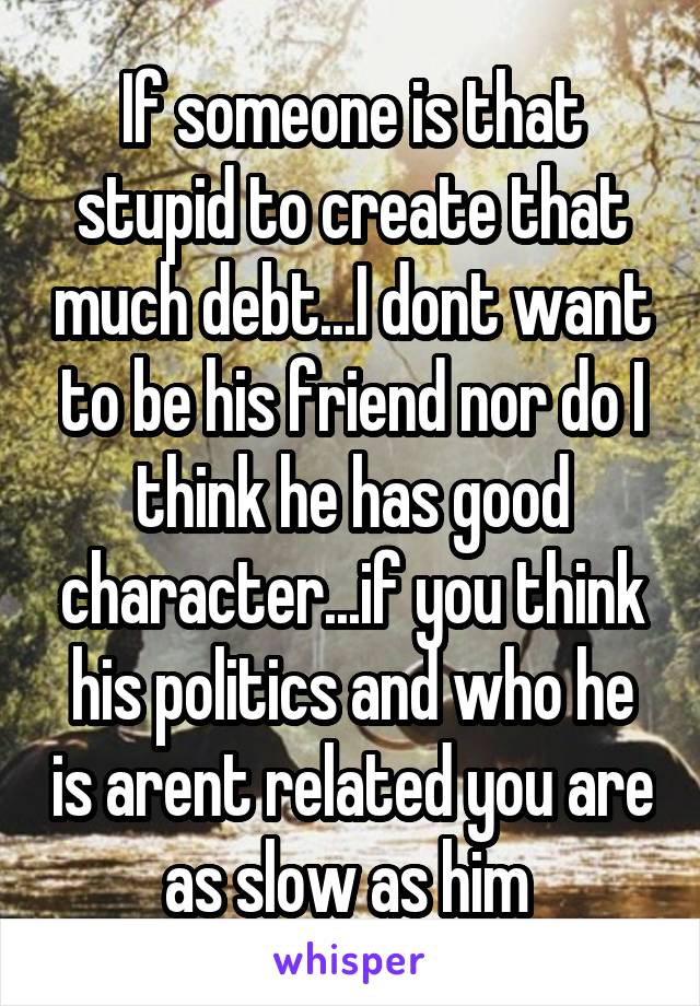 If someone is that stupid to create that much debt...I dont want to be his friend nor do I think he has good character...if you think his politics and who he is arent related you are as slow as him 