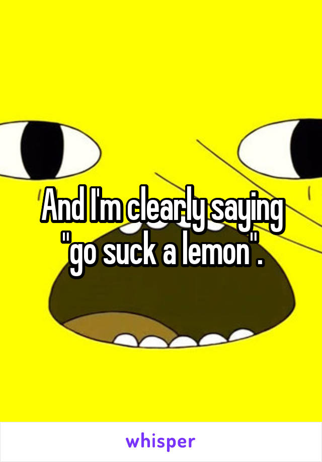 And I'm clearly saying "go suck a lemon".