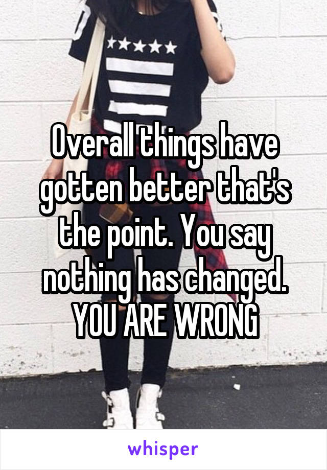 Overall things have gotten better that's the point. You say nothing has changed. YOU ARE WRONG