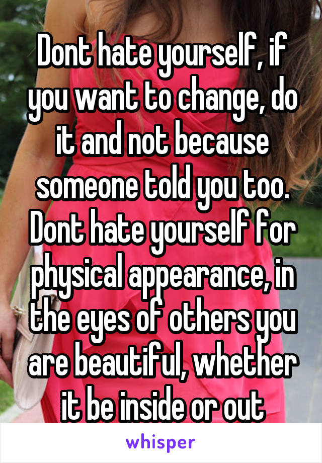 Dont hate yourself, if you want to change, do it and not because someone told you too. Dont hate yourself for physical appearance, in the eyes of others you are beautiful, whether it be inside or out