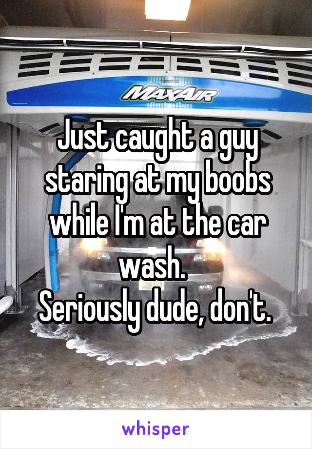 Just caught a guy staring at my boobs while I'm at the car wash.  
Seriously dude, don't. 
