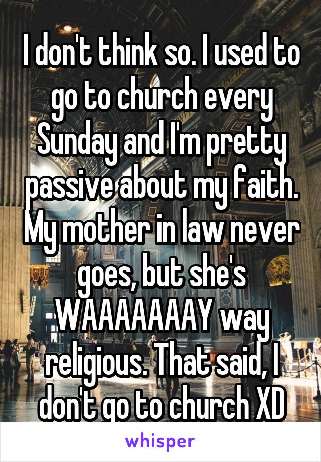 I don't think so. I used to go to church every Sunday and I'm pretty passive about my faith. My mother in law never goes, but she's WAAAAAAAY way religious. That said, I don't go to church XD