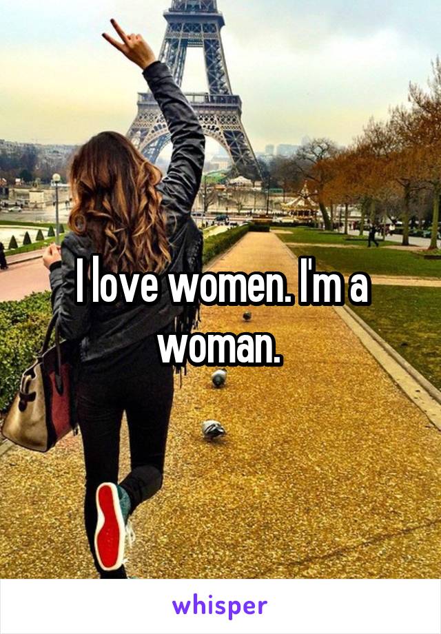 I love women. I'm a woman. 