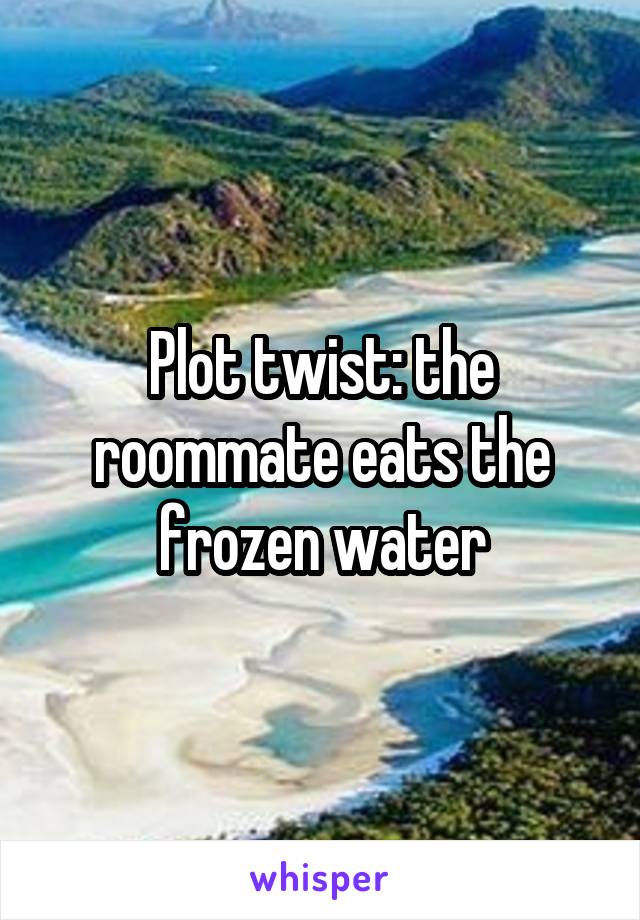 Plot twist: the roommate eats the frozen water