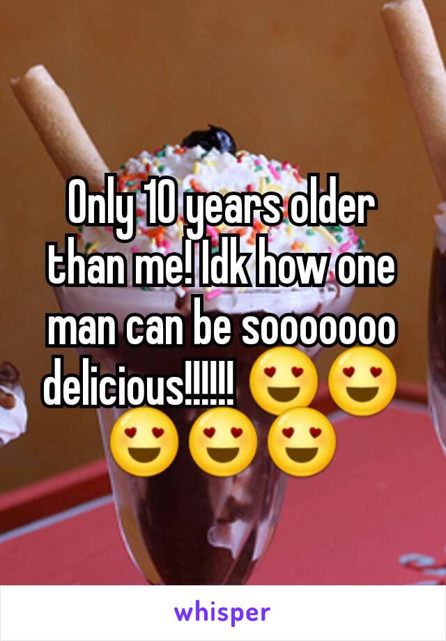 Only 10 years older than me! Idk how one man can be sooooooo delicious!!!!!! 😍😍😍😍😍
